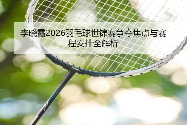 李晓霞2026羽毛球世锦赛争夺焦点与赛程安排全解析